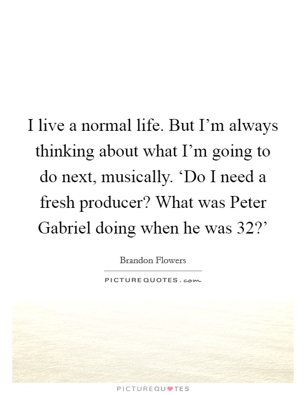 I live a normal life. But I'm always thinking about what I'm going to do next, musically. ‘Do I need a fresh producer? What was Peter Gabriel doing when he was 32?' Picture Quote #1