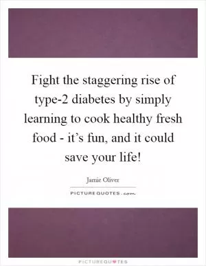 Fight the staggering rise of type-2 diabetes by simply learning to cook healthy fresh food - it’s fun, and it could save your life! Picture Quote #1