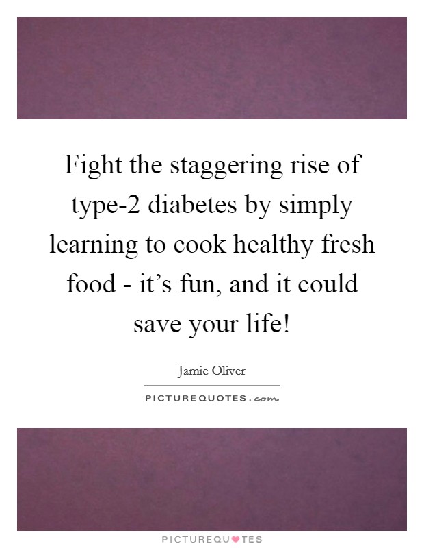 Fight the staggering rise of type-2 diabetes by simply learning to cook healthy fresh food - it's fun, and it could save your life! Picture Quote #1