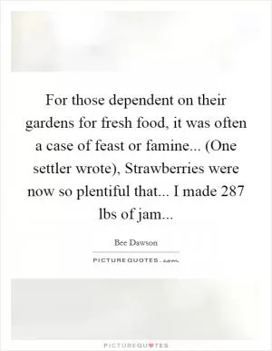For those dependent on their gardens for fresh food, it was often a case of feast or famine... (One settler wrote), Strawberries were now so plentiful that... I made 287 lbs of jam Picture Quote #1