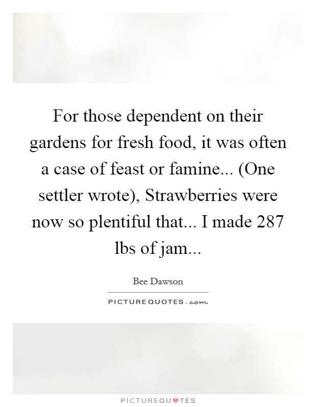 For those dependent on their gardens for fresh food, it was often a case of feast or famine... (One settler wrote), Strawberries were now so plentiful that... I made 287 lbs of jam... Picture Quote #1