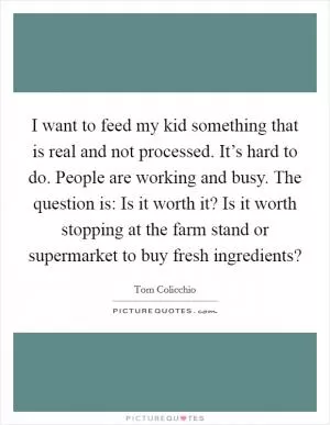 I want to feed my kid something that is real and not processed. It’s hard to do. People are working and busy. The question is: Is it worth it? Is it worth stopping at the farm stand or supermarket to buy fresh ingredients? Picture Quote #1