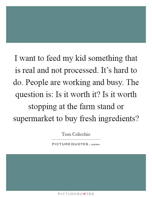 I want to feed my kid something that is real and not processed. It's hard to do. People are working and busy. The question is: Is it worth it? Is it worth stopping at the farm stand or supermarket to buy fresh ingredients? Picture Quote #1