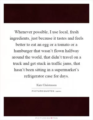 Whenever possible, I use local, fresh ingredients, just because it tastes and feels better to eat an egg or a tomato or a hamburger that wasn’t flown halfway around the world, that didn’t travel on a truck and get stuck in traffic jams, that hasn’t been sitting in a supermarket’s refrigerator case for days Picture Quote #1