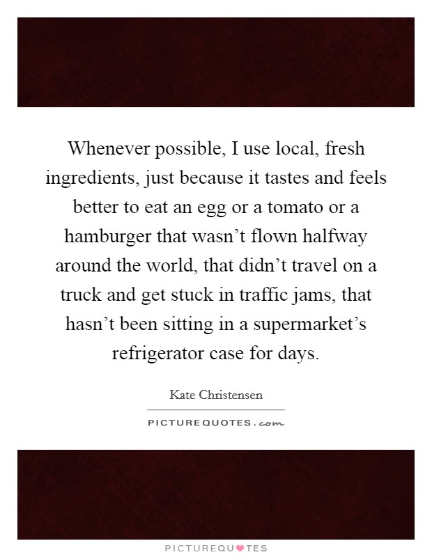 Whenever possible, I use local, fresh ingredients, just because it tastes and feels better to eat an egg or a tomato or a hamburger that wasn't flown halfway around the world, that didn't travel on a truck and get stuck in traffic jams, that hasn't been sitting in a supermarket's refrigerator case for days. Picture Quote #1