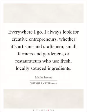 Everywhere I go, I always look for creative entrepreneurs, whether it’s artisans and craftsmen, small farmers and gardeners, or restaurateurs who use fresh, locally sourced ingredients Picture Quote #1