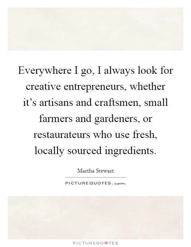 Everywhere I go, I always look for creative entrepreneurs, whether it's artisans and craftsmen, small farmers and gardeners, or restaurateurs who use fresh, locally sourced ingredients. Picture Quote #1