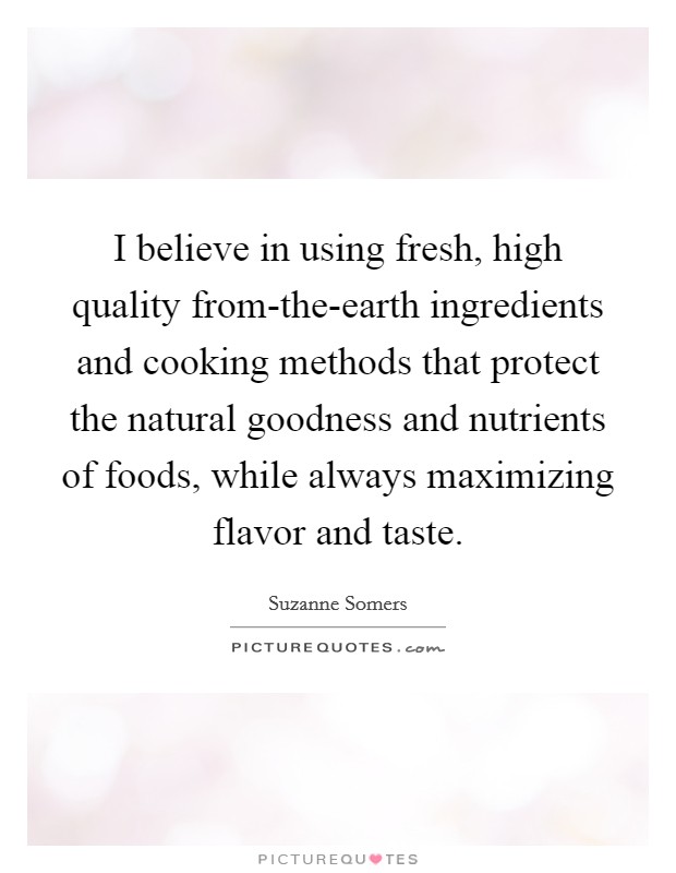 I believe in using fresh, high quality from-the-earth ingredients and cooking methods that protect the natural goodness and nutrients of foods, while always maximizing flavor and taste. Picture Quote #1