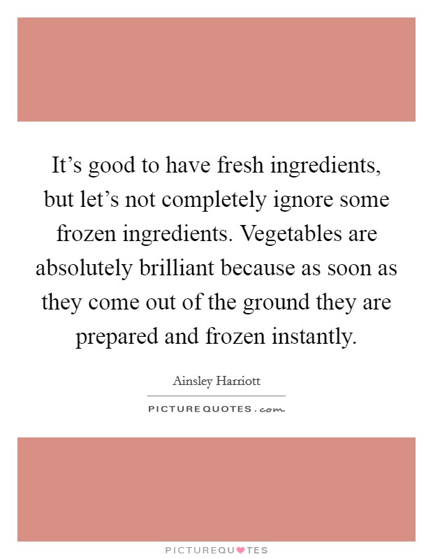 It's good to have fresh ingredients, but let's not completely ignore some frozen ingredients. Vegetables are absolutely brilliant because as soon as they come out of the ground they are prepared and frozen instantly. Picture Quote #1
