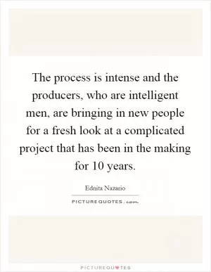 The process is intense and the producers, who are intelligent men, are bringing in new people for a fresh look at a complicated project that has been in the making for 10 years Picture Quote #1