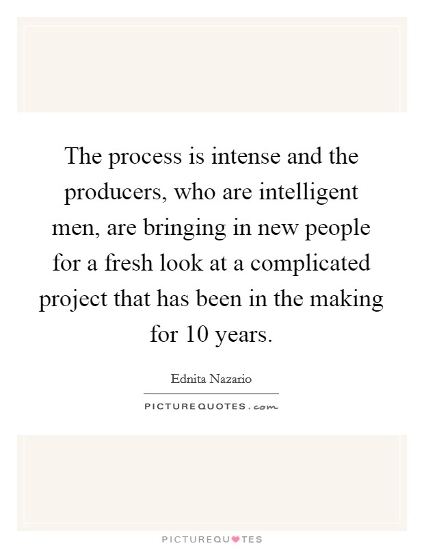 The process is intense and the producers, who are intelligent men, are bringing in new people for a fresh look at a complicated project that has been in the making for 10 years. Picture Quote #1
