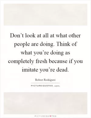 Don’t look at all at what other people are doing. Think of what you’re doing as completely fresh because if you imitate you’re dead Picture Quote #1
