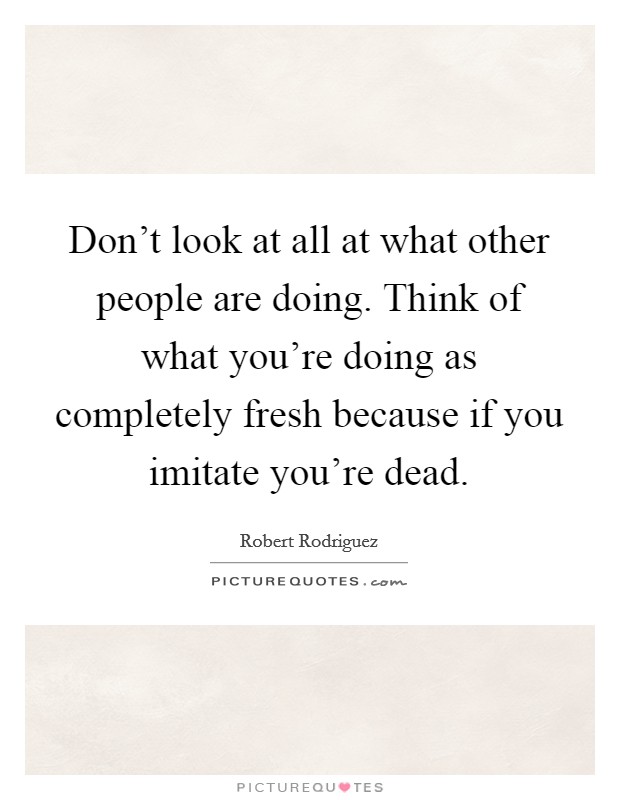 Don't look at all at what other people are doing. Think of what you're doing as completely fresh because if you imitate you're dead. Picture Quote #1