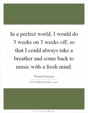 In a perfect world, I would do 3 weeks on 3 weeks off; so that I could always take a breather and come back to music with a fresh mind Picture Quote #1