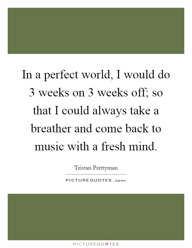 In a perfect world, I would do 3 weeks on 3 weeks off; so that I could always take a breather and come back to music with a fresh mind. Picture Quote #1