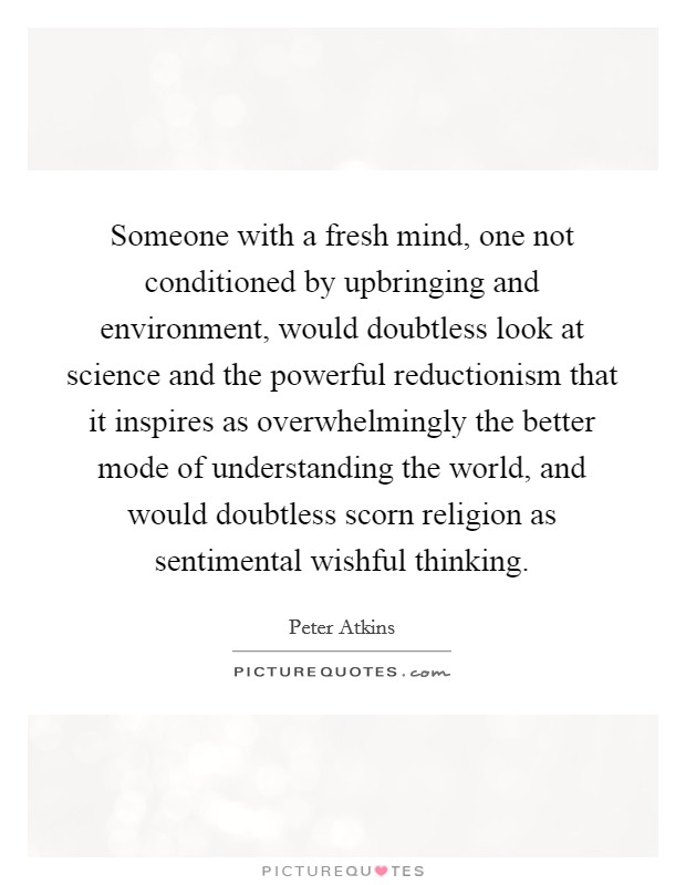 Someone with a fresh mind, one not conditioned by upbringing and environment, would doubtless look at science and the powerful reductionism that it inspires as overwhelmingly the better mode of understanding the world, and would doubtless scorn religion as sentimental wishful thinking. Picture Quote #1