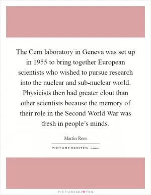 The Cern laboratory in Geneva was set up in 1955 to bring together European scientists who wished to pursue research into the nuclear and sub-nuclear world. Physicists then had greater clout than other scientists because the memory of their role in the Second World War was fresh in people’s minds Picture Quote #1