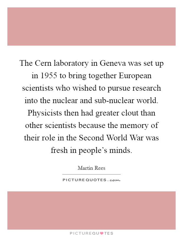 The Cern laboratory in Geneva was set up in 1955 to bring together European scientists who wished to pursue research into the nuclear and sub-nuclear world. Physicists then had greater clout than other scientists because the memory of their role in the Second World War was fresh in people's minds. Picture Quote #1