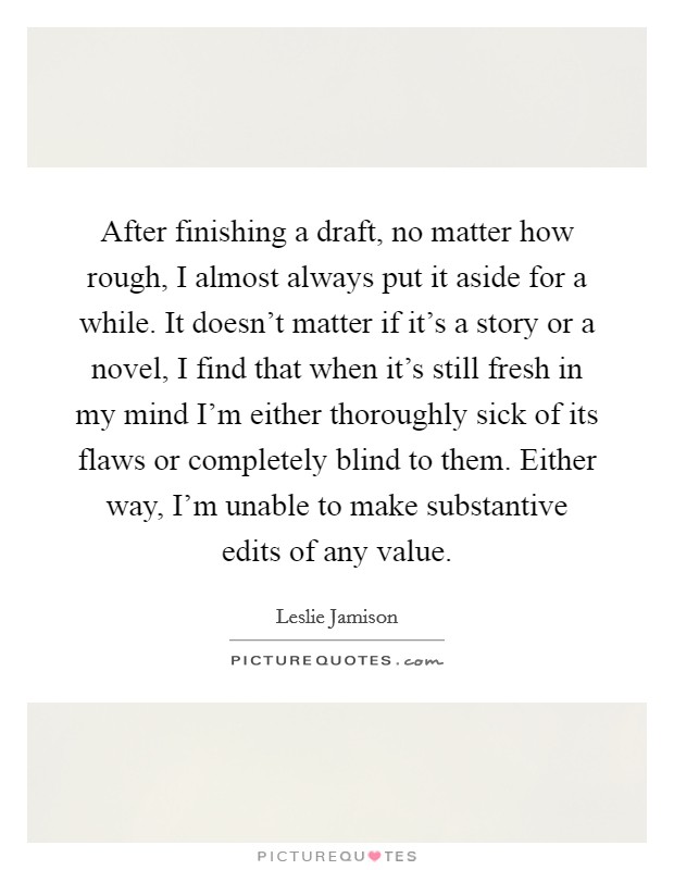 After finishing a draft, no matter how rough, I almost always put it aside for a while. It doesn't matter if it's a story or a novel, I find that when it's still fresh in my mind I'm either thoroughly sick of its flaws or completely blind to them. Either way, I'm unable to make substantive edits of any value. Picture Quote #1