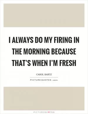 I always do my firing in the morning because that’s when I’m fresh Picture Quote #1