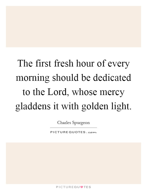 The first fresh hour of every morning should be dedicated to the Lord, whose mercy gladdens it with golden light. Picture Quote #1