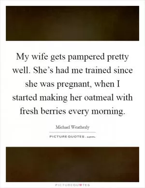 My wife gets pampered pretty well. She’s had me trained since she was pregnant, when I started making her oatmeal with fresh berries every morning Picture Quote #1