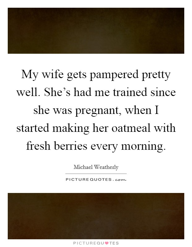 My wife gets pampered pretty well. She's had me trained since she was pregnant, when I started making her oatmeal with fresh berries every morning. Picture Quote #1