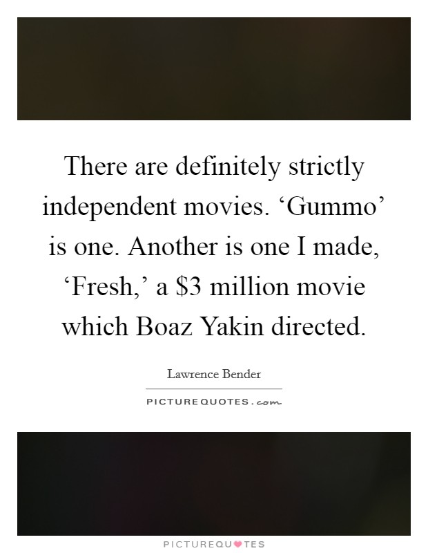 There are definitely strictly independent movies. ‘Gummo' is one. Another is one I made, ‘Fresh,' a $3 million movie which Boaz Yakin directed. Picture Quote #1