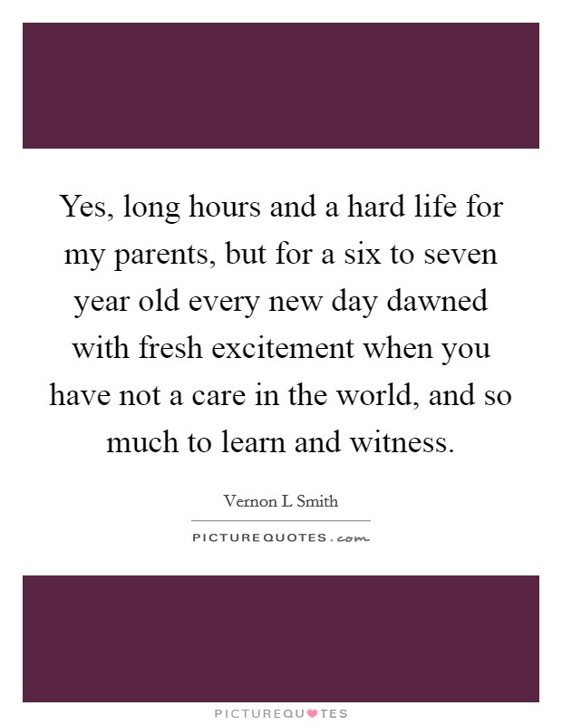 Yes, long hours and a hard life for my parents, but for a six to seven year old every new day dawned with fresh excitement when you have not a care in the world, and so much to learn and witness. Picture Quote #1