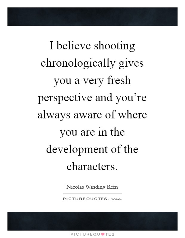I believe shooting chronologically gives you a very fresh perspective and you're always aware of where you are in the development of the characters. Picture Quote #1