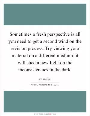Sometimes a fresh perspective is all you need to get a second wind on the revision process. Try viewing your material on a different medium; it will shed a new light on the inconsistencies in the dark Picture Quote #1