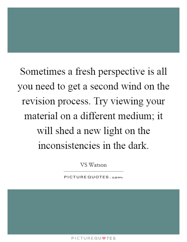Sometimes a fresh perspective is all you need to get a second wind on the revision process. Try viewing your material on a different medium; it will shed a new light on the inconsistencies in the dark. Picture Quote #1
