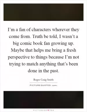 I’m a fan of characters wherever they come from. Truth be told, I wasn’t a big comic book fan growing up. Maybe that helps me bring a fresh perspective to things because I’m not trying to match anything that’s been done in the past Picture Quote #1