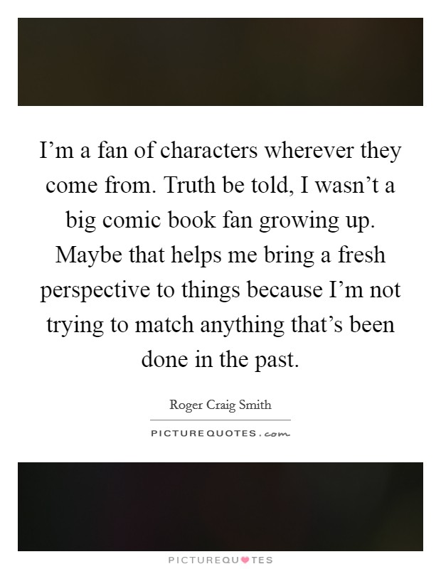 I'm a fan of characters wherever they come from. Truth be told, I wasn't a big comic book fan growing up. Maybe that helps me bring a fresh perspective to things because I'm not trying to match anything that's been done in the past. Picture Quote #1