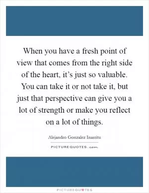 When you have a fresh point of view that comes from the right side of the heart, it’s just so valuable. You can take it or not take it, but just that perspective can give you a lot of strength or make you reflect on a lot of things Picture Quote #1