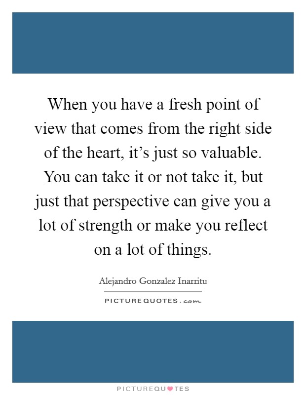 When you have a fresh point of view that comes from the right side of the heart, it's just so valuable. You can take it or not take it, but just that perspective can give you a lot of strength or make you reflect on a lot of things. Picture Quote #1