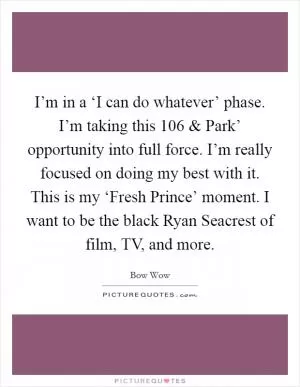 I’m in a ‘I can do whatever’ phase. I’m taking this  106 and Park’ opportunity into full force. I’m really focused on doing my best with it. This is my ‘Fresh Prince’ moment. I want to be the black Ryan Seacrest of film, TV, and more Picture Quote #1