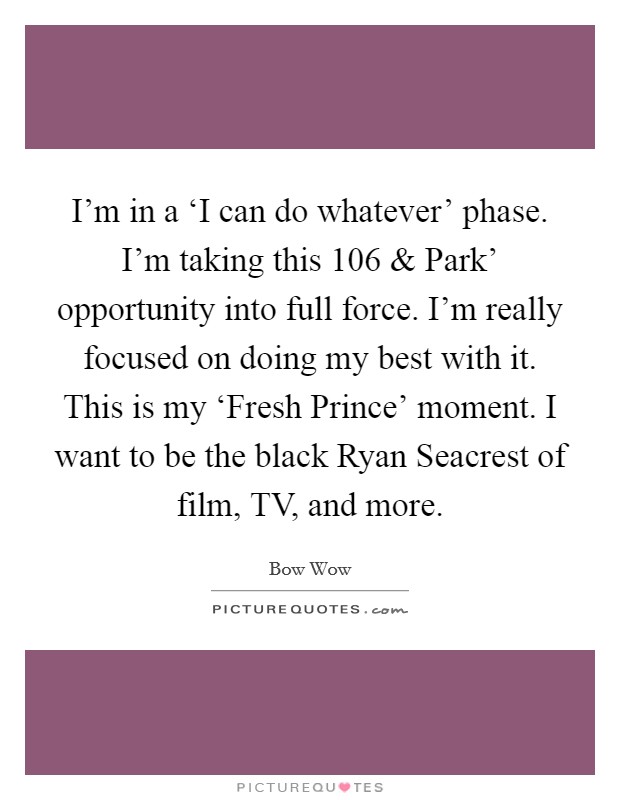 I'm in a ‘I can do whatever' phase. I'm taking this  106 and Park' opportunity into full force. I'm really focused on doing my best with it. This is my ‘Fresh Prince' moment. I want to be the black Ryan Seacrest of film, TV, and more. Picture Quote #1