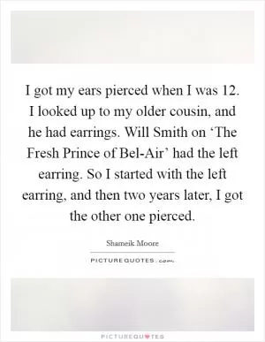 I got my ears pierced when I was 12. I looked up to my older cousin, and he had earrings. Will Smith on ‘The Fresh Prince of Bel-Air’ had the left earring. So I started with the left earring, and then two years later, I got the other one pierced Picture Quote #1
