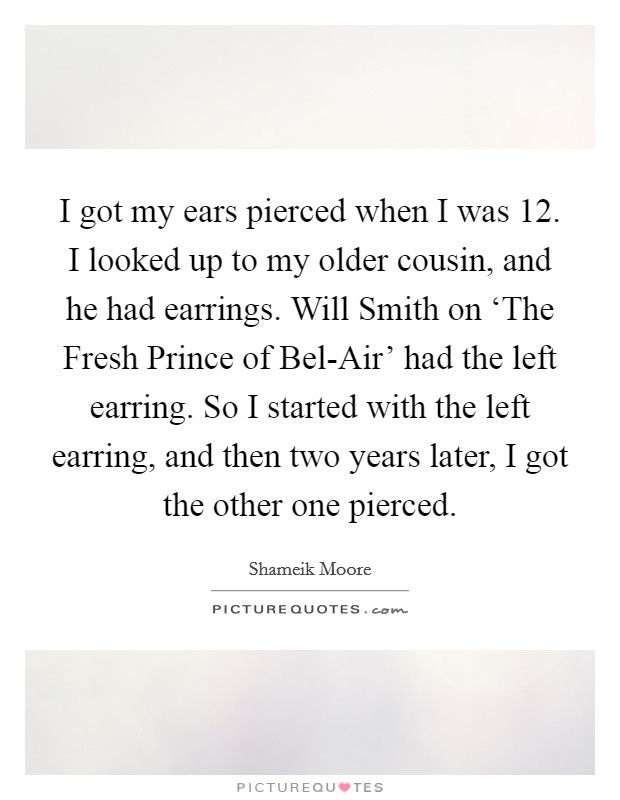 I got my ears pierced when I was 12. I looked up to my older cousin, and he had earrings. Will Smith on ‘The Fresh Prince of Bel-Air' had the left earring. So I started with the left earring, and then two years later, I got the other one pierced. Picture Quote #1