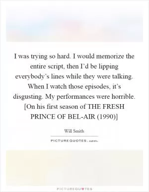I was trying so hard. I would memorize the entire script, then I’d be lipping everybody’s lines while they were talking. When I watch those episodes, it’s disgusting. My performances were horrible. [On his first season of THE FRESH PRINCE OF BEL-AIR (1990)] Picture Quote #1