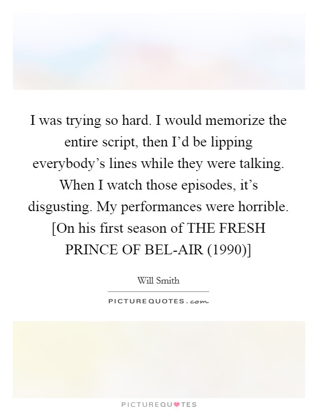 I was trying so hard. I would memorize the entire script, then I'd be lipping everybody's lines while they were talking. When I watch those episodes, it's disgusting. My performances were horrible. [On his first season of THE FRESH PRINCE OF BEL-AIR (1990)] Picture Quote #1