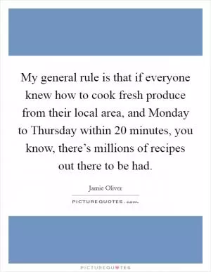 My general rule is that if everyone knew how to cook fresh produce from their local area, and Monday to Thursday within 20 minutes, you know, there’s millions of recipes out there to be had Picture Quote #1
