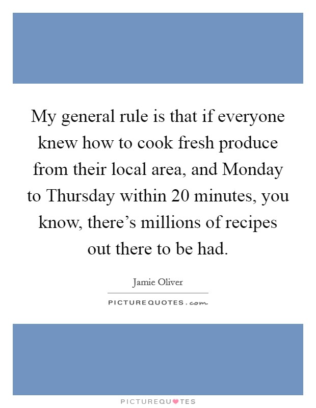 My general rule is that if everyone knew how to cook fresh produce from their local area, and Monday to Thursday within 20 minutes, you know, there's millions of recipes out there to be had. Picture Quote #1
