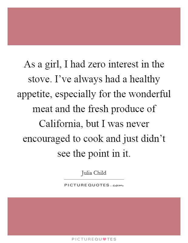 As a girl, I had zero interest in the stove. I've always had a healthy appetite, especially for the wonderful meat and the fresh produce of California, but I was never encouraged to cook and just didn't see the point in it. Picture Quote #1