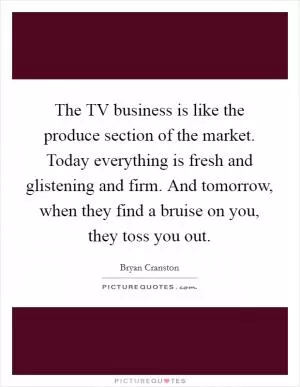 The TV business is like the produce section of the market. Today everything is fresh and glistening and firm. And tomorrow, when they find a bruise on you, they toss you out Picture Quote #1
