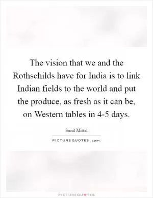 The vision that we and the Rothschilds have for India is to link Indian fields to the world and put the produce, as fresh as it can be, on Western tables in 4-5 days Picture Quote #1
