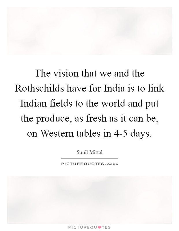 The vision that we and the Rothschilds have for India is to link Indian fields to the world and put the produce, as fresh as it can be, on Western tables in 4-5 days. Picture Quote #1