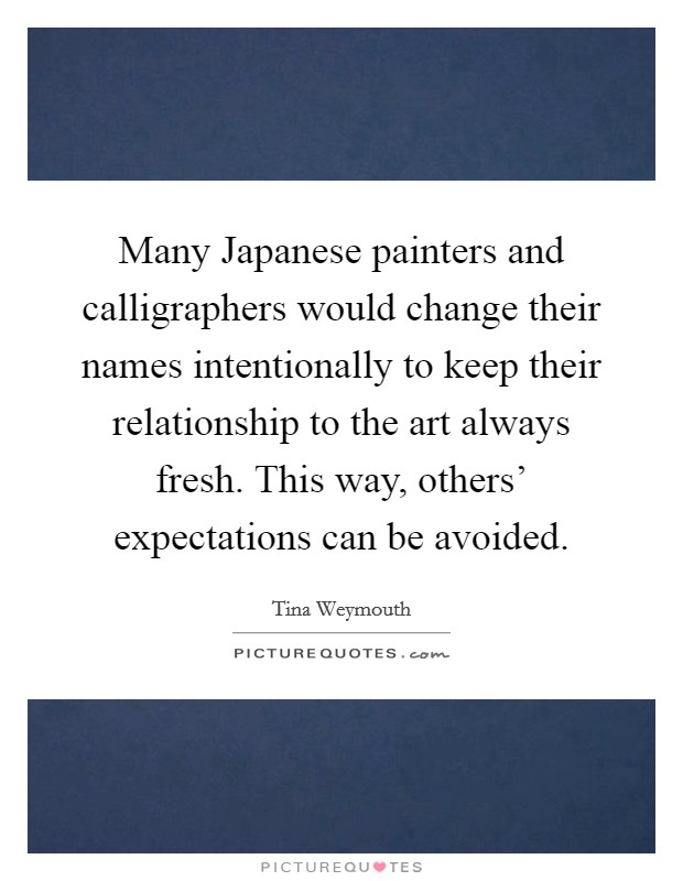 Many Japanese painters and calligraphers would change their names intentionally to keep their relationship to the art always fresh. This way, others' expectations can be avoided. Picture Quote #1