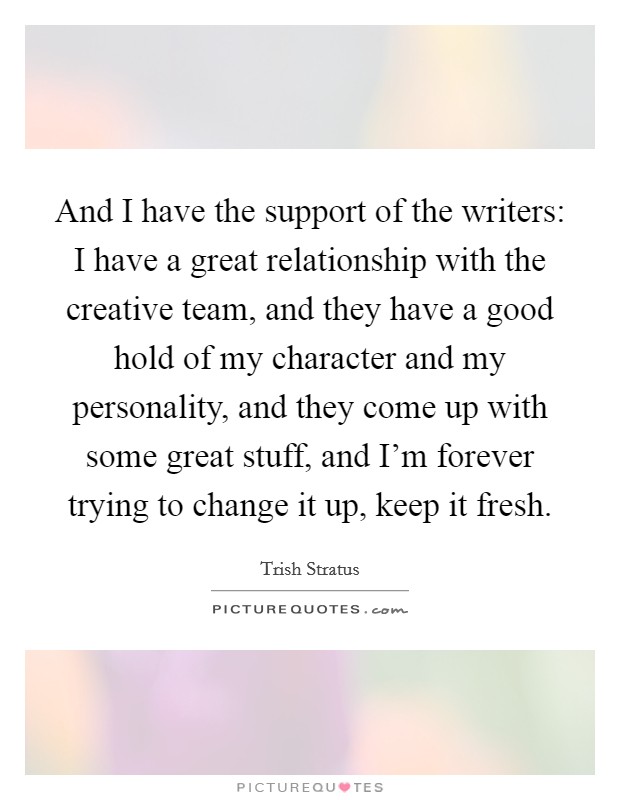 And I have the support of the writers: I have a great relationship with the creative team, and they have a good hold of my character and my personality, and they come up with some great stuff, and I'm forever trying to change it up, keep it fresh. Picture Quote #1